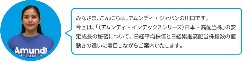 みなさま、こんにちは。アムンディ・ジャパンの川口です。今回は、「（アムンディ・インデックスシリーズ）日本・高配当株」の安定成長の秘密について、日経平均株価と日経累進高配当株指数の値動きの違いに着目しながらご案内いたします。