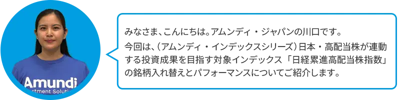 みなさま、こんにちは。アムンディ・ジャパンの川口です。今回は、（アムンディ・インデックスシリーズ）日本・高配当株が連動する投資成果を目指す対象インデックス「日経累進高配当株指数」の銘柄入れ替えとパフォーマンスについてご紹介します。