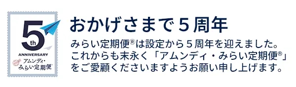 みらい定期便は設定から５周年を迎えました。 これからも末永く「アムンディ・みらい定期便」をご愛顧くださいますようお願い申し上げます。